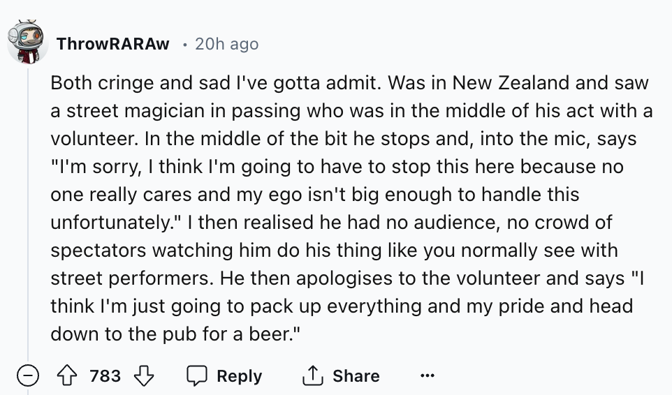 number - ThrowRARAW 20h ago Both cringe and sad I've gotta admit. Was in New Zealand and saw a street magician in passing who was in the middle of his act with a volunteer. In the middle of the bit he stops and, into the mic, says "I'm sorry, I think I'm 